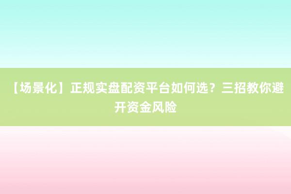 【场景化】正规实盘配资平台如何选？三招教你避开资金风险