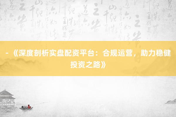 - 《深度剖析实盘配资平台：合规运营，助力稳健投资之路》