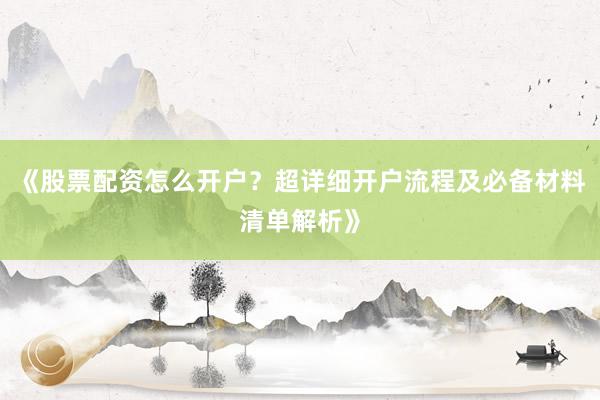 《股票配资怎么开户?超详细开户流程及必备材料清单解析》