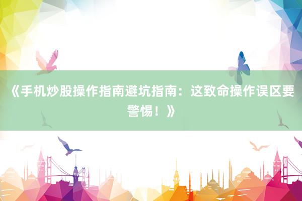《手机炒股操作指南避坑指南：这致命操作误区要警惕！》