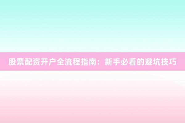 股票配资开户全流程指南：新手必看的避坑技巧