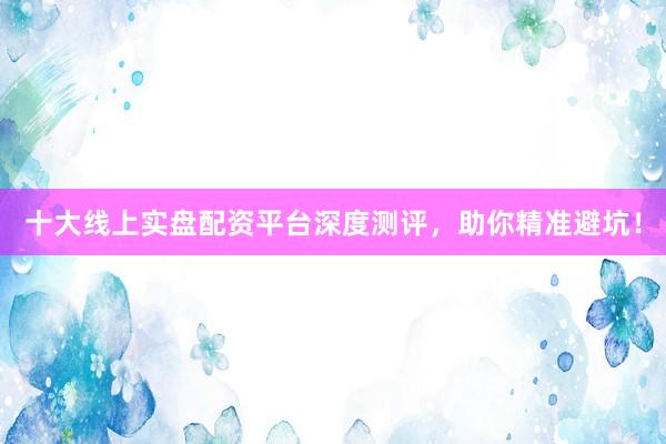 十大线上实盘配资平台深度测评，助你精准避坑！