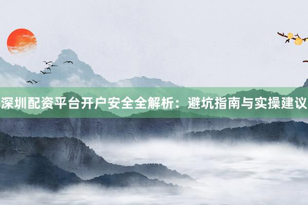 深圳配资平台开户安全全解析：避坑指南与实操建议