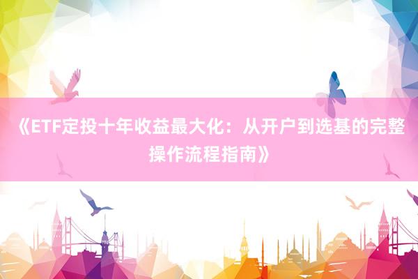 《ETF定投十年收益最大化：从开户到选基的完整操作流程指南》