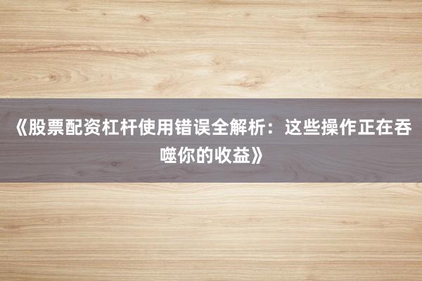 《股票配资杠杆使用错误全解析：这些操作正在吞噬你的收益》