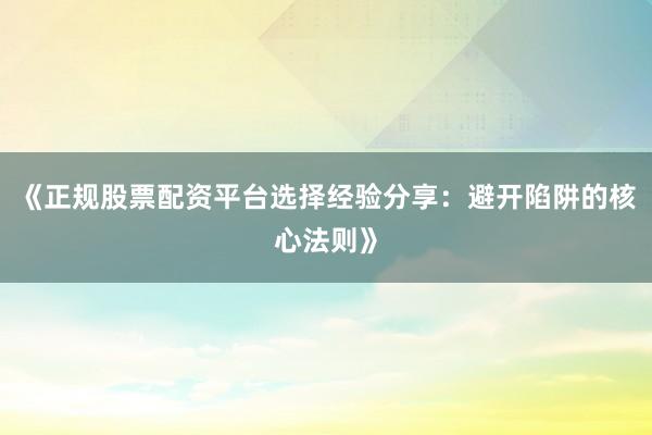 《正规股票配资平台选择经验分享：避开陷阱的核心法则》