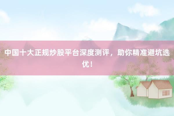 中国十大正规炒股平台深度测评，助你精准避坑选优！