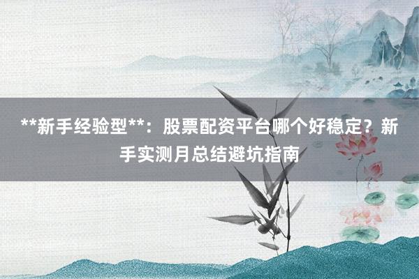 **新手经验型**：股票配资平台哪个好稳定？新手实测月总结避坑指南
