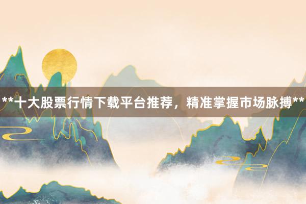 **十大股票行情下载平台推荐，精准掌握市场脉搏**