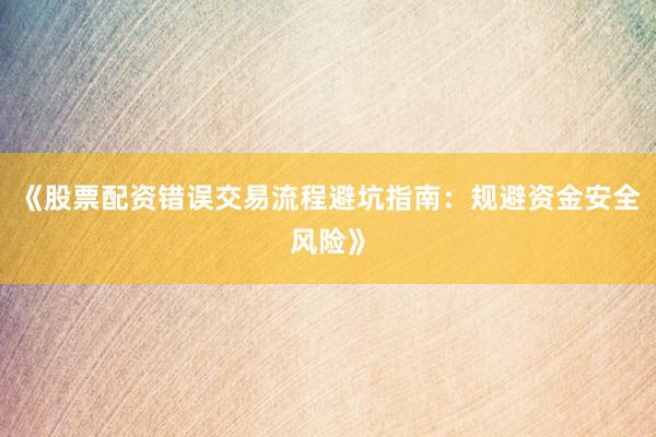 《股票配资错误交易流程避坑指南：规避资金安全风险》