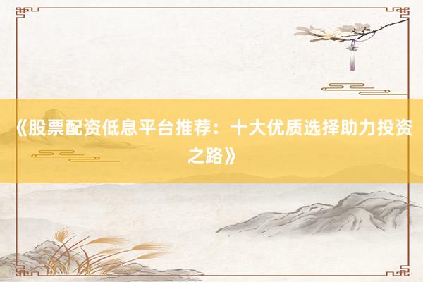 《股票配资低息平台推荐：十大优质选择助力投资之路》