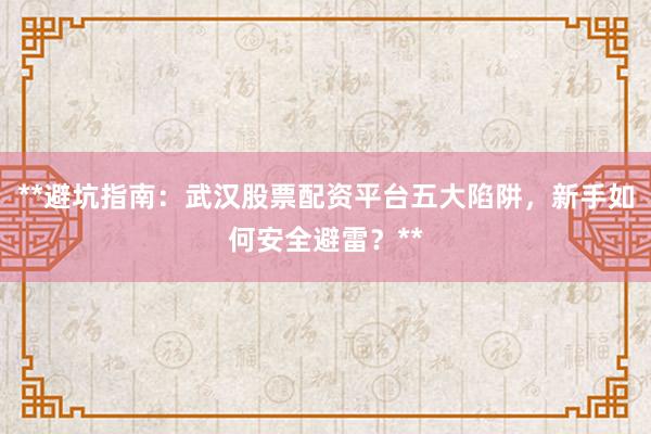 **避坑指南：武汉股票配资平台五大陷阱，新手如何安全避雷？**