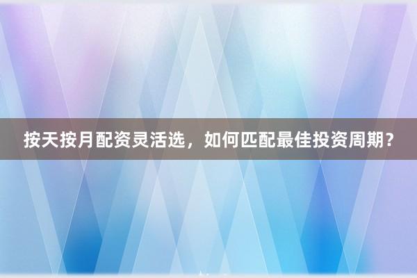 按天按月配资灵活选，如何匹配最佳投资周期？