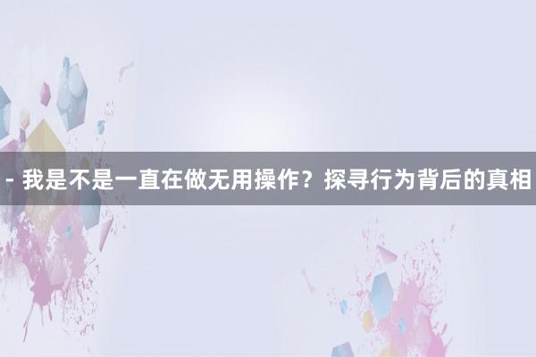 - 我是不是一直在做无用操作？探寻行为背后的真相
