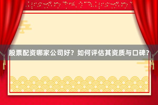 股票配资哪家公司好？如何评估其资质与口碑？
