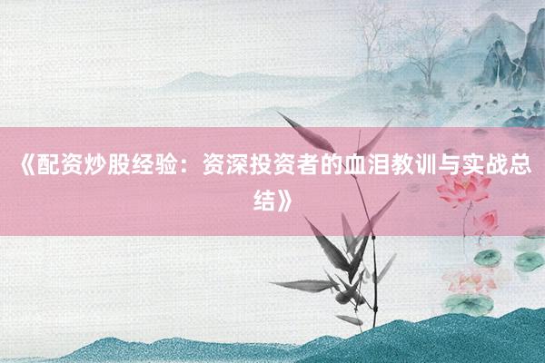 《配资炒股经验：资深投资者的血泪教训与实战总结》