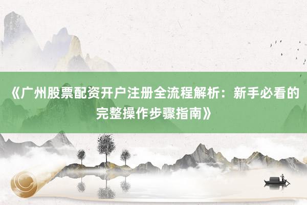 《广州股票配资开户注册全流程解析：新手必看的完整操作步骤指南》
