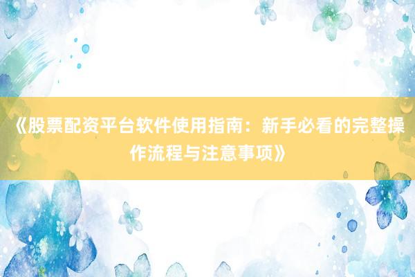 《股票配资平台软件使用指南：新手必看的完整操作流程与注意事项》