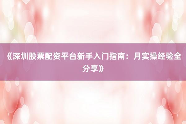 《深圳股票配资平台新手入门指南：月实操经验全分享》