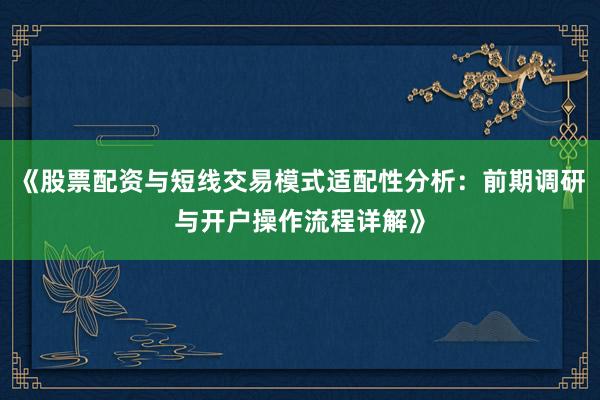《股票配资与短线交易模式适配性分析：前期调研与开户操作流程详解》