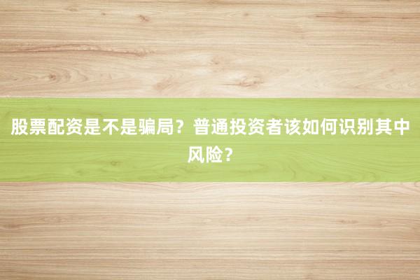 股票配资是不是骗局？普通投资者该如何识别其中风险？