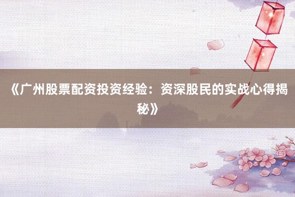 《广州股票配资投资经验：资深股民的实战心得揭秘》