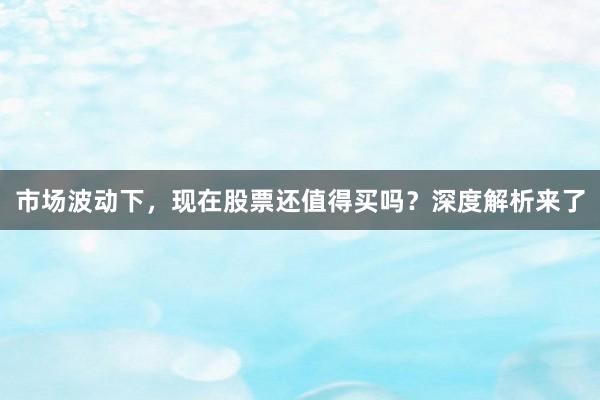 市场波动下，现在股票还值得买吗？深度解析来了