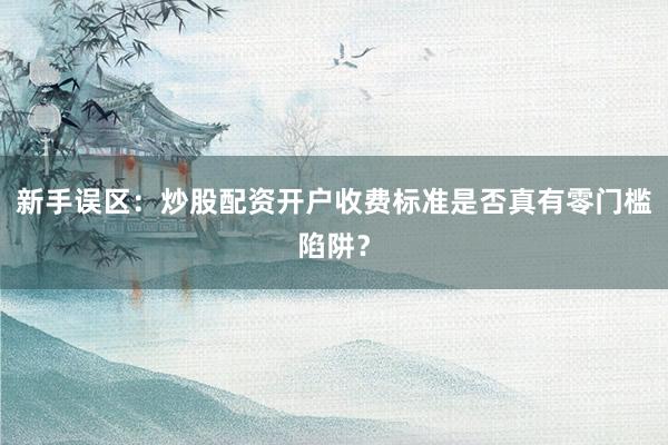 新手误区：炒股配资开户收费标准是否真有零门槛陷阱？