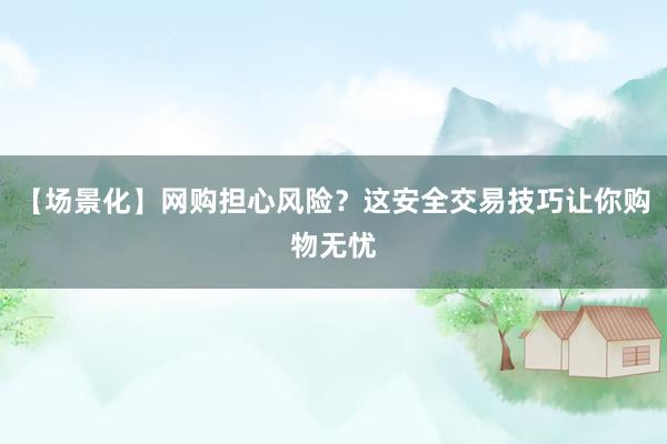 【场景化】网购担心风险？这安全交易技巧让你购物无忧