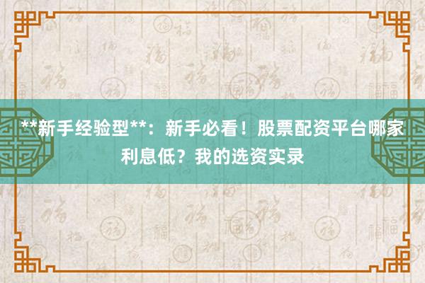 **新手经验型**：新手必看！股票配资平台哪家利息低？我的选资实录