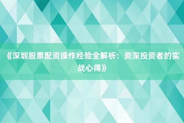 《深圳股票配资操作经验全解析：资深投资者的实战心得》