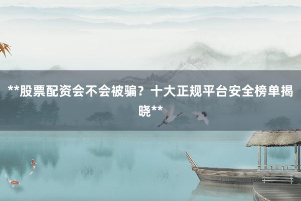 **股票配资会不会被骗？十大正规平台安全榜单揭晓**