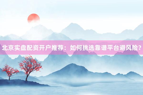 北京实盘配资开户推荐：如何挑选靠谱平台避风险？