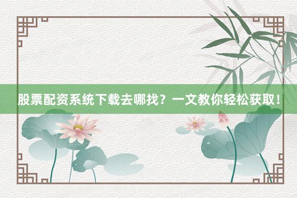 股票配资系统下载去哪找？一文教你轻松获取！