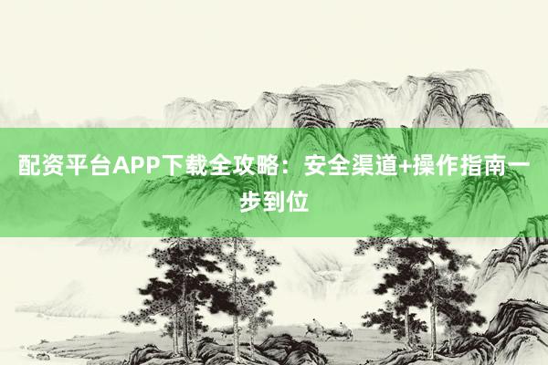 配资平台APP下载全攻略：安全渠道+操作指南一步到位