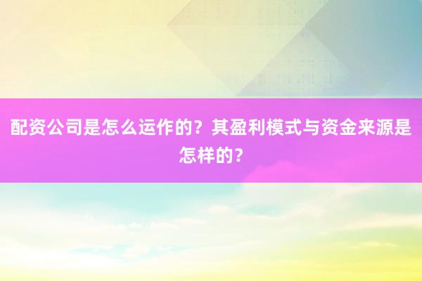 配资公司是怎么运作的?其盈利模式与资金来源是怎样的?