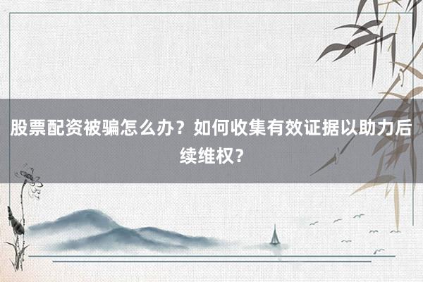 股票配资被骗怎么办?如何收集有效证据以助力后续维权?