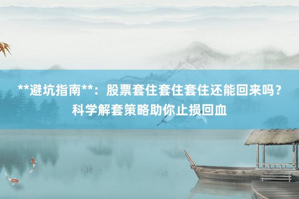 **避坑指南**:股票套住套住套住还能回来吗?科学解套策略助你止损回血