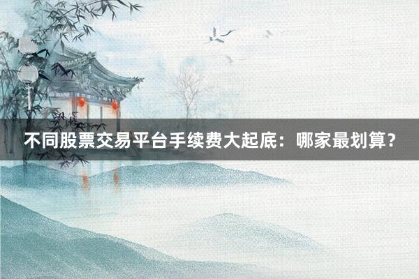 不同股票交易平台手续费大起底:哪家最划算?