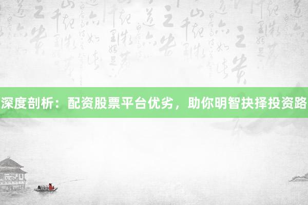 深度剖析:配资股票平台优劣,助你明智抉择投资路