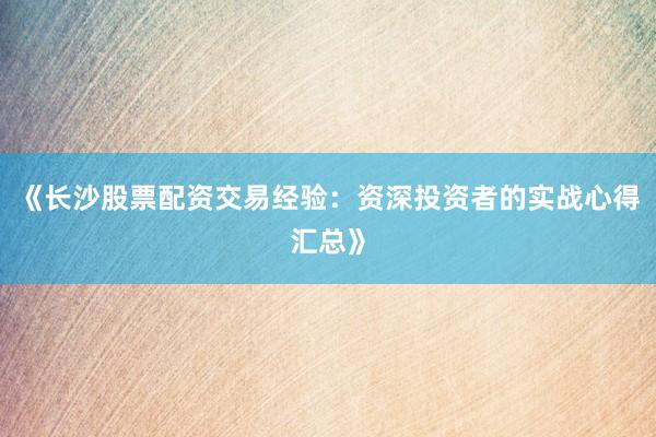 《长沙股票配资交易经验:资深投资者的实战心得汇总》