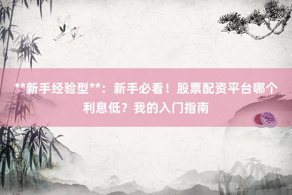 **新手经验型**:新手必看!股票配资平台哪个利息低?我的入门指南
