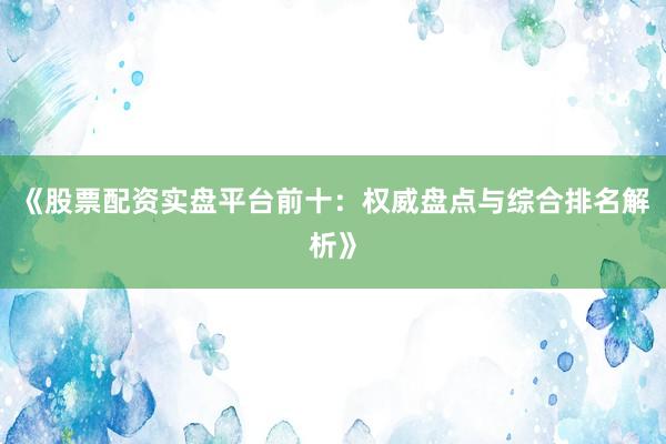 《股票配资实盘平台前十：权威盘点与综合排名解析》