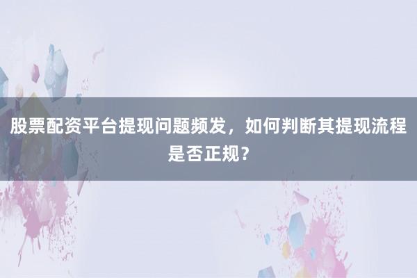 股票配资平台提现问题频发,如何判断其提现流程是否正规?