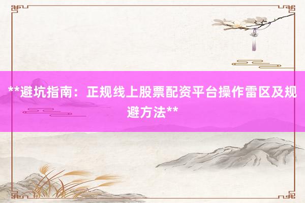 **避坑指南：正规线上股票配资平台操作雷区及规避方法**