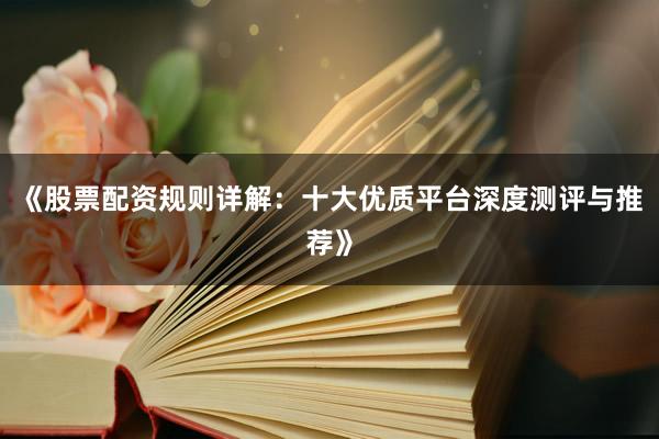 《股票配资规则详解：十大优质平台深度测评与推荐》