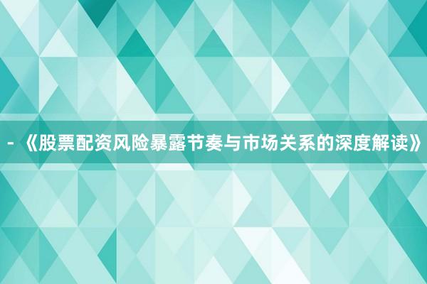 - 《股票配资风险暴露节奏与市场关系的深度解读》