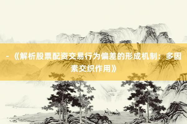 - 《解析股票配资交易行为偏差的形成机制：多因素交织作用》