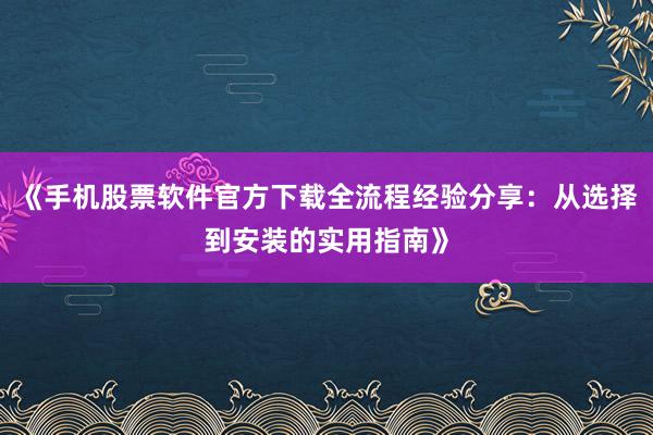 《手机股票软件官方下载全流程经验分享：从选择到安装的实用指南》
