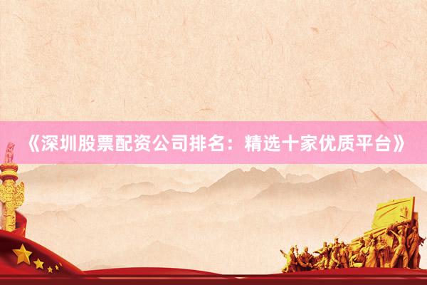《深圳股票配资公司排名：精选十家优质平台》